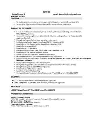 RESUME
Ashok Kumar K email: kamsaliashok@gmail.com
+91-9652617962
OBJECTIVE
 To work inan environmentwhere Icanapplyand builduponmytechnical &analytical skills
 To add value tothe productsandservicesonwhichI undertake the assignments
SUMMARY OF EXPERIENCE
 8 yearsof work experience inSolaris,Linux, Resiliency,Infrastructure Testing, Telecomdomain,
SS7 and OSPApplications.
 responsible forensuringthe teamisconsistentlydeliveringworkingsoftware to the standardsthe
departmentexpects
 Strongknowledge onSolaris, Linuxoperatingenvironment
 ProductionApplicationSupportKnowledge(OSP,OVO,Apache,WEB)
 Knowledgeon SUN Cluster, Service GuardCluster, SVM, andLVM.
 KnowledgeonZones,LDOMs
 KnowledgeonVXVMandVCS
 ConfigurationondifferentVMs(Vspare,XEN,ZONES,VMware, etc...)
 KnowledgeonAppServers/DataBase Servers.
 Havingconsiderable experience inTelecomapplications.
 Exclusive experience inALU-IntelligentNetwork(OSP) Applications.
 Havingconsiderable ONSITEworkexperience with E-PlusGermany,SFRFRANCE,MTC-TOUCH LEBANON and
DONICANAROMANIA
 Havingextraordinary DataCentre managingskills
 Strongknowledge onITILData centre Process(Experience onBharti Airtel Datacentre)
 Strongknowledge inSS7/SIGTRAN configuration.
 Infrastructure andResilience Testing
 Basic knowledgeon Shell scripting
 Havinggood experienceoncreationof documents,PPT,VISIO Diagrams(POC, SOW, BOM)
EDUCATION
MCA (2003-2006) fromOsmaniaUniversity with64% Aggregate
B. Com & Computers(2000 to2003) fromOsmaniaUniversity57% Aggregate
VALID VISAs
USA B1 VISAValid up to 17th
May 2025 (Passport No: J2206079)
PROFESSIONAL EXPERIENCE
Senior Engineer Testing
PROLIFICS - July 2014 to Present(Permanent),Working with VMware as a QA engineer.
Senior Software Engineer
ARICENT GROUP - October 2010 to June 2014
Customer Support Engineer
ACCEL FRONTLINE Ltd - December 2008 to September 2010
 