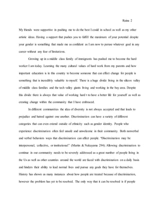 Raina 2
My friends were supportive in pushing me to do the best I could in school as well as my other
artistic ideas. Having a support that pushes you to fulfill the maximum of your potential despite
your gender is something that made me as confident as I am now to peruse whatever goal in any
career without any fear of limitations.
Growing up in a middle class family of immigrants has pushed me to become the hard
worker I am today. Learning the many cultural values of hard work from my parents and how
important education is in this country to become someone that can effect change for people is
something that is incredibly valuable to myself. There is a huge divide living in the silicon valley
of middle class families and the tech valley giants living and working in the bay area. Despite
this divide there is always that value of working hard t to have a better life for yourself as well as
creating change within the community that I have embraced.
In different communities the idea of diversity is not always accepted and that leads to
prejudice and hatred against one another. Discrimination can have a variety of different
categories that can even extend outside of ethnicity such as gender identity. People who
experience discrimination often feel unsafe and unwelcome in their community. Both nonverbal
and verbal behaviors ways that discrimination can affect people. “Discrimination may be
interpersonal, collective, or institutional” (Martin & Nakayama 294). Allowing discrimination to
continue in our community needs to be severely addressed as a great number of people living in
the Us as well as other countries around the world are faced with discrimination on a daily basis
and hinders their ability to lead normal lives and pursue any goals they have for themselves.
History has shown us many instances about how people are treated because of discrimination,
however the problem has yet to be resolved. The only way that it can be resolved is if people
 