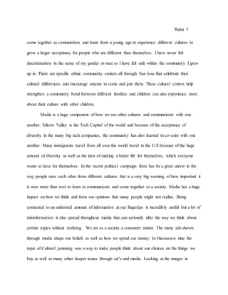 Raina 3
come together as communities and learn from a young age to experience different cultures to
grow a larger acceptance for people who are different than themselves. I have never felt
discrimination in the sense of my gender or race so I have felt safe within the community I grew
up in. There are specific ethnic community centers all through San Jose that celebrate their
cultural differences and encourage anyone to come and join them. These cultural centers help
strengthen a community bond between different families and children can also experience more
about their culture with other children.
Media is a huge component of how we see other cultures and communicate with one
another. Silicon Valley is the Tech Capital of the world and because of the acceptance of
diversity in the many big tech companies, the community has also learned to co-exist with one
another. Many immigrants travel from all over the world travel to the U.S because of the huge
amount of diversity as well as the idea of making a better life for themselves, which everyone
wants to have for themselves. In the recent political campaign there has be a great unrest in the
way people view each other from different cultures that is a very big warning of how important it
is now more than ever to learn to communicate and come together as a society. Media has a huge
impact on how we think and form our opinions that many people might not realize. Being
connected to an unlimited amount of information at our fingertips is incredibly useful but a lot of
misinformation is also spread throughout media that can seriously alter the way we think about
certain topics without realizing. We are as a society a consumer nation. The many ads shown
through media shape our beliefs as well as how we spend our money. In Discussion nine the
topic of Cultural jamming was a way to make people think about our choices on the things we
buy as well as many other deeper issues through ad’s and media. Looking at the images in
 