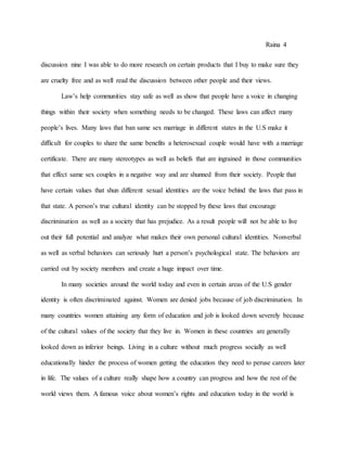 Raina 4
discussion nine I was able to do more research on certain products that I buy to make sure they
are cruelty free and as well read the discussion between other people and their views.
Law’s help communities stay safe as well as show that people have a voice in changing
things within their society when something needs to be changed. These laws can affect many
people’s lives. Many laws that ban same sex marriage in different states in the U.S make it
difficult for couples to share the same benefits a heterosexual couple would have with a marriage
certificate. There are many stereotypes as well as beliefs that are ingrained in those communities
that effect same sex couples in a negative way and are shunned from their society. People that
have certain values that shun different sexual identities are the voice behind the laws that pass in
that state. A person’s true cultural identity can be stopped by these laws that encourage
discrimination as well as a society that has prejudice. As a result people will not be able to live
out their full potential and analyze what makes their own personal cultural identities. Nonverbal
as well as verbal behaviors can seriously hurt a person’s psychological state. The behaviors are
carried out by society members and create a huge impact over time.
In many societies around the world today and even in certain areas of the U.S gender
identity is often discriminated against. Women are denied jobs because of job discrimination. In
many countries women attaining any form of education and job is looked down severely because
of the cultural values of the society that they live in. Women in these countries are generally
looked down as inferior beings. Living in a culture without much progress socially as well
educationally hinder the process of women getting the education they need to peruse careers later
in life. The values of a culture really shape how a country can progress and how the rest of the
world views them. A famous voice about women’s rights and education today in the world is
 