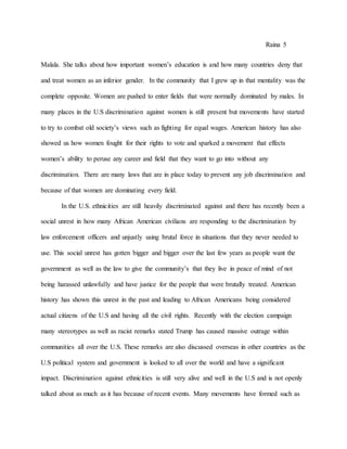 Raina 5
Malala. She talks about how important women’s education is and how many countries deny that
and treat women as an inferior gender. In the community that I grew up in that mentality was the
complete opposite. Women are pushed to enter fields that were normally dominated by males. In
many places in the U.S discrimination against women is still present but movements have started
to try to combat old society’s views such as fighting for equal wages. American history has also
showed us how women fought for their rights to vote and sparked a movement that effects
women’s ability to peruse any career and field that they want to go into without any
discrimination. There are many laws that are in place today to prevent any job discrimination and
because of that women are dominating every field.
In the U.S. ethnicities are still heavily discriminated against and there has recently been a
social unrest in how many African American civilians are responding to the discrimination by
law enforcement officers and unjustly using brutal force in situations that they never needed to
use. This social unrest has gotten bigger and bigger over the last few years as people want the
government as well as the law to give the community’s that they live in peace of mind of not
being harassed unlawfully and have justice for the people that were brutally treated. American
history has shown this unrest in the past and leading to African Americans being considered
actual citizens of the U.S and having all the civil rights. Recently with the election campaign
many stereotypes as well as racist remarks stated Trump has caused massive outrage within
communities all over the U.S. These remarks are also discussed overseas in other countries as the
U.S political system and government is looked to all over the world and have a significant
impact. Discrimination against ethnicities is still very alive and well in the U.S and is not openly
talked about as much as it has because of recent events. Many movements have formed such as
 