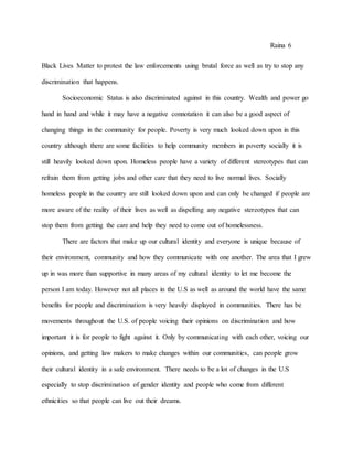 Raina 6
Black Lives Matter to protest the law enforcements using brutal force as well as try to stop any
discrimination that happens.
Socioeconomic Status is also discriminated against in this country. Wealth and power go
hand in hand and while it may have a negative connotation it can also be a good aspect of
changing things in the community for people. Poverty is very much looked down upon in this
country although there are some facilities to help community members in poverty socially it is
still heavily looked down upon. Homeless people have a variety of different stereotypes that can
refrain them from getting jobs and other care that they need to live normal lives. Socially
homeless people in the country are still looked down upon and can only be changed if people are
more aware of the reality of their lives as well as dispelling any negative stereotypes that can
stop them from getting the care and help they need to come out of homelessness.
There are factors that make up our cultural identity and everyone is unique because of
their environment, community and how they communicate with one another. The area that I grew
up in was more than supportive in many areas of my cultural identity to let me become the
person I am today. However not all places in the U.S as well as around the world have the same
benefits for people and discrimination is very heavily displayed in communities. There has be
movements throughout the U.S. of people voicing their opinions on discrimination and how
important it is for people to fight against it. Only by communicating with each other, voicing our
opinions, and getting law makers to make changes within our communities, can people grow
their cultural identity in a safe environment. There needs to be a lot of changes in the U.S
especially to stop discrimination of gender identity and people who come from different
ethnicities so that people can live out their dreams.
 