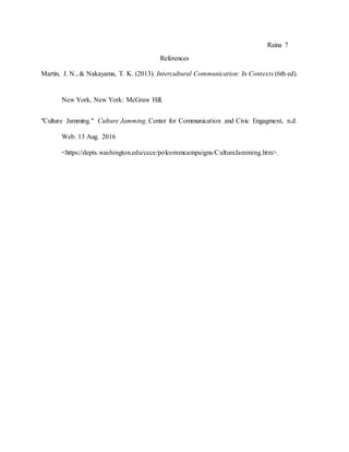 Raina 7
References
Martin, J. N., & Nakayama, T. K. (2013). Intercultural Communication: In Contexts (6th ed).
New York, New York: McGraw Hill.
"Culture Jamming." Culture Jamming. Center for Communication and Civic Engagment, n.d.
Web. 13 Aug. 2016
<https://depts.washington.edu/ccce/polcommcampaigns/CultureJamming.htm>.
 