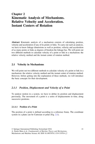 Chapter 2
Kinematic Analysis of Mechanisms.
Relative Velocity and Acceleration.
Instant Centers of Rotation
Abstract Kinematic analysis of a mechanism consists of calculating position,
velocity and acceleration of any of its points or links. To carry out such an analysis,
we have to know linkage dimensions as well as position, velocity and acceleration
of as many points or links as degrees of freedom the linkage has. We will point out
two different methods to calculate velocity of a point or link in a mechanism: the
relative velocity method and the instant center of rotation method.
2.1 Velocity in Mechanisms
We will point out two different methods to calculate velocity of a point or link in a
mechanism: the relative velocity method and the instant center of rotation method.
However, before getting into the explanation of these methods, we will introduce
the basic concepts for their development.
2.1.1 Position, Displacement and Velocity of a Point
To analyze motion in a system, we have to deﬁne its position and displacement
previously. The movement of a point is a series of displacements in time, along
successive positions.
2.1.1.1 Position of a Point
The position of a point is deﬁned according to a reference frame. The coordinate
system in a plane can be Cartesian or polar (Fig. 2.1).
© Springer International Publishing Switzerland 2016
A. Simón Mata et al., Fundamentals of Machine Theory and Mechanisms,
Mechanisms and Machine Science 40, DOI 10.1007/978-3-319-31970-4_2
21
 