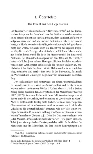 I. Über Tolstoj
               1. Die Flucht aus den Gegensätzen

                ˇ
Lev Nikolaevic Tolstoj starb am 7. November 19101 auf der Bahn-
station Astapovo. Im fremden Haus des Stationsvorstehers endete
seine bizarre Flucht aus Jasnaja Poljana, dem Landgut, auf dem er
aufgewachsen war und die meiste Zeit seines Lebens verbracht
hatte, die Flucht vor seiner Familie, seinem Leben als Adliger, der er
nicht sein wollte, vielleicht auch die Flucht vor der eigenen Popu-
larität, die er als Prediger des einfachen, schlichten Lebens nicht
gut heißen konnte und die doch im Presserummel ihr Ende und
Ziel fand. Bei Dunkelheit, morgens um fünf Uhr, am 28. Oktober
hatte sich Tolstoj aus seinem Haus geschlichen. Begleitet wurde er
von seinem Arzt, später schloss sich die jüngste Tochter an. Zu-
nächst mit der Kutsche, dann mit der Bahn machte er sich auf den
Weg, erkrankte und starb – fast noch in der Bewegung, fast noch
im Wartesaal, im Umsteigen begriffen vom einen in den nächsten
Zug.
   Der spektakuläre Tod, unterwegs, an einem unspektakulären
Ort wurde zum letzten Wort des Schriftstellers und Denkers, zum
letzten seiner berühmten Werke. 17 Jahre danach zählte Stefan
Zweig dieses Werk zu den „Sternstunden der Menschheit“ (Zweig
1987 [1927]), in einer Reihe mit dem Fall Konstantinopels und
Scotts Ende in der Arktis, und er nannte es „Die Flucht zu Gott“.
Aber zu Gott musste Tolstoj nicht fliehen, wenn er seiner eigenen
Glaubenslehre nicht misstraute, und er musste auch nicht die
„Flucht in die Unsterblichkeit“ antreten, wie der Titel einer we-
niger bekannten Zusammenstellung von Dokumenten aus seinen
letzten Tagen lautet (Pozner o. J.). Denn bei Gott war er schon – wie
jeder Mensch. Und auch unsterblich war er – wie jeder Mensch.
Tolstoj war ein mystischer Denker, und das heißt: Er fand Gott im
Menschen, nur im Menschen. In den letzten Eintragungen des

   1
     Aten Stils (Julianischer Kalender); nach heutigem (Gregorianischem)
Kalender: 20. November.

Holger Kuße, Tolstoj und die Sprache der Weisheit, 978-3-525-56004-4   11
© Vandenhoeck  Ruprecht GmbH  Co.KG, Göttingen 2010
 