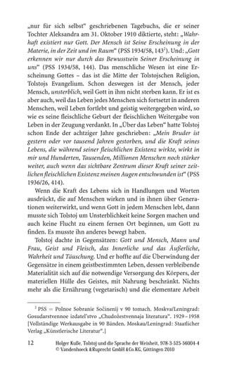 „nur für sich selbst“ geschriebenen Tagebuchs, die er seiner
Tochter Aleksandra am 31. Oktober 1910 diktierte, steht: „Wahr-
haft existiert nur Gott. Der Mensch ist Seine Erscheinung in der
Materie, in der Zeit und im Raum“ (PSS 1934/58, 1432). Und: „Gott
erkennen wir nur durch das Bewusstsein Seiner Erscheinung in
uns“ (PSS 1934/58, 144). Das menschliche Wesen ist eine Er-
scheinung Gottes – das ist die Mitte der Tolstojschen Religion,
Tolstojs Evangelium. Schon deswegen ist der Mensch, jeder
Mensch, unsterblich, weil Gott in ihm nicht sterben kann. Er ist es
aber auch, weil das Leben jedes Menschen sich fortsetzt in anderen
Menschen, weil Leben fortlebt und geistig weitergegeben wird, so
wie es seine fleischliche Geburt der fleischlichen Weitergabe von
Leben in der Zeugung verdankt. In „Über das Leben“ hatte Tolstoj
schon Ende der achtziger Jahre geschrieben: „Mein Bruder ist
gestern oder vor tausend Jahren gestorben, und die Kraft seines
Lebens, die während seiner fleischlichen Existenz wirkte, wirkt in
mir und Hunderten, Tausenden, Millionen Menschen noch stärker
weiter, auch wenn das sichtbare Zentrum dieser Kraft seiner zeit-
lichen fleischlichen Existenz meinen Augen entschwunden ist“ (PSS
1936/26, 414).
   Wenn die Kraft des Lebens sich in Handlungen und Worten
ausdrückt, die auf Menschen wirken und in ihnen über Genera-
tionen weiterwirkt, und wenn Gott in jedem Menschen lebt, dann
musste sich Tolstoj um Unsterblichkeit keine Sorgen machen und
auch keine Flucht zu einem fernen Ort beginnen, um Gott zu
finden. Es musste ihn anderes bewegt haben.
   Tolstoj dachte in Gegensätzen: Gott und Mensch, Mann und
Frau, Geist und Fleisch, das Innerliche und das Äußerliche,
Wahrheit und Täuschung. Und er hoffte auf die Überwindung der
Gegensätze in einem geistbestimmten Leben, dessen verbleibende
Materialität sich auf die notwendige Versorgung des Körpers, der
materiellen Hülle des Geistes, mit Nahrung beschränkt. Nichts
mehr als die Ernährung (vegetarisch) und die elementare Arbeit

     2
                                ˇ
    PSS = Polnoe Sobranie Socinenij v 90 tomach. Moskva/Leningrad:
                                    ˇ
Gosudarstvennoe izdatel’stvo „Chudozestvennaja literatura“. 1929 – 1958
[Vollständige Werkausgabe in 90 Bänden. Moskau/Leningrad: Staatlicher
Verlag „Künstlerische Literatur“.]

12         Holger Kuße, Tolstoj und die Sprache der Weisheit, 978-3-525-56004-4
           © Vandenhoeck  Ruprecht GmbH  Co.KG, Göttingen 2010
 