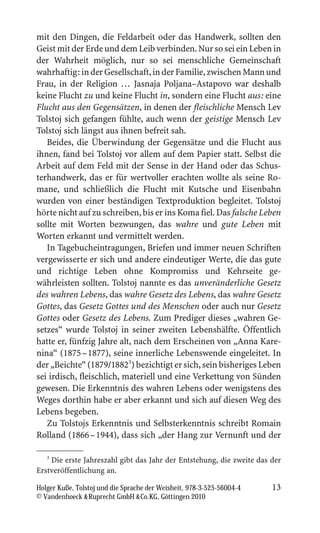 mit den Dingen, die Feldarbeit oder das Handwerk, sollten den
Geist mit der Erde und dem Leib verbinden. Nur so sei ein Leben in
der Wahrheit möglich, nur so sei menschliche Gemeinschaft
wahrhaftig: in der Gesellschaft, in der Familie, zwischen Mann und
Frau, in der Religion … Jasnaja Poljana–Astapovo war deshalb
keine Flucht zu und keine Flucht in, sondern eine Flucht aus: eine
Flucht aus den Gegensätzen, in denen der fleischliche Mensch Lev
Tolstoj sich gefangen fühlte, auch wenn der geistige Mensch Lev
Tolstoj sich längst aus ihnen befreit sah.
   Beides, die Überwindung der Gegensätze und die Flucht aus
ihnen, fand bei Tolstoj vor allem auf dem Papier statt. Selbst die
Arbeit auf dem Feld mit der Sense in der Hand oder das Schus-
terhandwerk, das er für wertvoller erachten wollte als seine Ro-
mane, und schließlich die Flucht mit Kutsche und Eisenbahn
wurden von einer beständigen Textproduktion begleitet. Tolstoj
hörte nicht auf zu schreiben, bis er ins Koma fiel. Das falsche Leben
sollte mit Worten bezwungen, das wahre und gute Leben mit
Worten erkannt und vermittelt werden.
   In Tagebucheintragungen, Briefen und immer neuen Schriften
vergewisserte er sich und andere eindeutiger Werte, die das gute
und richtige Leben ohne Kompromiss und Kehrseite ge-
währleisten sollten. Tolstoj nannte es das unveränderliche Gesetz
des wahren Lebens, das wahre Gesetz des Lebens, das wahre Gesetz
Gottes, das Gesetz Gottes und des Menschen oder auch nur Gesetz
Gottes oder Gesetz des Lebens. Zum Prediger dieses „wahren Ge-
setzes“ wurde Tolstoj in seiner zweiten Lebenshälfte. Öffentlich
hatte er, fünfzig Jahre alt, nach dem Erscheinen von „Anna Kare-
nina“ (1875 – 1877), seine innerliche Lebenswende eingeleitet. In
der „Beichte“ (1879/18823) bezichtigt er sich, sein bisheriges Leben
sei irdisch, fleischlich, materiell und eine Verkettung von Sünden
gewesen. Die Erkenntnis des wahren Lebens oder wenigstens des
Weges dorthin habe er aber erkannt und sich auf diesen Weg des
Lebens begeben.
   Zu Tolstojs Erkenntnis und Selbsterkenntnis schreibt Romain
Rolland (1866 – 1944), dass sich „der Hang zur Vernunft und der

   3
     Die erste Jahreszahl gibt das Jahr der Entstehung, die zweite das der
Erstveröffentlichung an.

Holger Kuße, Tolstoj und die Sprache der Weisheit, 978-3-525-56004-4   13
© Vandenhoeck  Ruprecht GmbH  Co.KG, Göttingen 2010
 