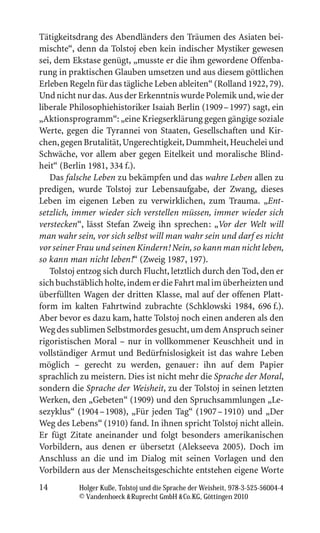 Tätigkeitsdrang des Abendländers den Träumen des Asiaten bei-
mischte“, denn da Tolstoj eben kein indischer Mystiker gewesen
sei, dem Ekstase genügt, „musste er die ihm gewordene Offenba-
rung in praktischen Glauben umsetzen und aus diesem göttlichen
Erleben Regeln für das tägliche Leben ableiten“ (Rolland 1922, 79).
Und nicht nur das. Aus der Erkenntnis wurde Polemik und, wie der
liberale Philosophiehistoriker Isaiah Berlin (1909 – 1997) sagt, ein
„Aktionsprogramm“: „eine Kriegserklärung gegen gängige soziale
Werte, gegen die Tyrannei von Staaten, Gesellschaften und Kir-
chen, gegen Brutalität, Ungerechtigkeit, Dummheit, Heuchelei und
Schwäche, vor allem aber gegen Eitelkeit und moralische Blind-
heit“ (Berlin 1981, 334 f.).
   Das falsche Leben zu bekämpfen und das wahre Leben allen zu
predigen, wurde Tolstoj zur Lebensaufgabe, der Zwang, dieses
Leben im eigenen Leben zu verwirklichen, zum Trauma. „Ent-
setzlich, immer wieder sich verstellen müssen, immer wieder sich
verstecken“, lässt Stefan Zweig ihn sprechen: „Vor der Welt will
man wahr sein, vor sich selbst will man wahr sein und darf es nicht
vor seiner Frau und seinen Kindern! Nein, so kann man nicht leben,
so kann man nicht leben!“ (Zweig 1987, 197).
   Tolstoj entzog sich durch Flucht, letztlich durch den Tod, den er
sich buchstäblich holte, indem er die Fahrt mal im überheizten und
überfüllten Wagen der dritten Klasse, mal auf der offenen Platt-
form im kalten Fahrtwind zubrachte (Schklowski 1984, 696 f.).
Aber bevor es dazu kam, hatte Tolstoj noch einen anderen als den
Weg des sublimen Selbstmordes gesucht, um dem Anspruch seiner
rigoristischen Moral – nur in vollkommener Keuschheit und in
vollständiger Armut und Bedürfnislosigkeit ist das wahre Leben
möglich – gerecht zu werden, genauer: ihn auf dem Papier
sprachlich zu meistern. Dies ist nicht mehr die Sprache der Moral,
sondern die Sprache der Weisheit, zu der Tolstoj in seinen letzten
Werken, den „Gebeten“ (1909) und den Spruchsammlungen „Le-
sezyklus“ (1904 – 1908), „Für jeden Tag“ (1907 – 1910) und „Der
Weg des Lebens“ (1910) fand. In ihnen spricht Tolstoj nicht allein.
Er fügt Zitate aneinander und folgt besonders amerikanischen
Vorbildern, aus denen er übersetzt (Alekseeva 2005). Doch im
Anschluss an die und im Dialog mit seinen Vorlagen und den
Vorbildern aus der Menscheitsgeschichte entstehen eigene Worte
14         Holger Kuße, Tolstoj und die Sprache der Weisheit, 978-3-525-56004-4
           © Vandenhoeck  Ruprecht GmbH  Co.KG, Göttingen 2010
 
