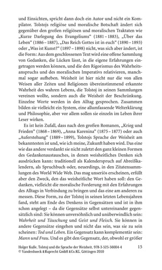 und Einsichten, spricht dann doch ein Autor und nicht ein Kom-
pilator. Tolstojs religiöse und moralische Botschaft ändert sich
gegenüber den großen religiösen und moralischen Traktaten wie
„Kurze Darlegung des Evangeliums“ (1881 – 1883), „Über das
Leben“ (1886 – 1887), „Das Reich Gottes ist in euch“ (1890 – 1893)
oder „Was ist Kunst?“ (1897 – 1898) nicht, was sich aber ändert, ist
die Form: Aus dem geschlossenen Text wird eine offene Sammlung
von Gedanken, die Lücken lässt, in die eigene Erfahrungen ein-
getragen werden können, und die den Rigorismus des Wahrheits-
anspruchs und des moralischen Imperativs relativieren, manch-
mal sogar aufheben. Weisheit ist hier nicht nur die von allen
Weisen aller Zeiten und Religionen übereinstimmend erkannte
Wahrheit des wahren Lebens, die Tolstoj in seinen Sammlungen
vereinen wollte, sondern auch die Weisheit der Beschränkung.
Einzelne Worte werden in den Alltag gesprochen. Zusammen
bilden sie vielleicht ein System, eine allumfassende Welterklärung
und Philosophie, aber vor allem sollen sie einzeln im Leben ihrer
Leser wirken.
   Es ist kein Zufall, dass nach den großen Romanen, „Krieg und
Frieden“ (1868 – 1869), „Anna Karenina“ (1875 – 1877) oder auch
„Auferstehung“ (1889 – 1899), Tolstojs Sprache der Weisheit am
bekanntesten ist und, wie ich meine, Zukunft haben wird. Das eine
wie das andere verdankt sie nicht zuletzt den ganz kleinen Formen
des Gedankenaustausches, in denen weisheitliches Denken sich
ausdrücken kann: traditionell als Kalenderspruch auf Abreißka-
lendern, als Spruchbuch oder, neuerdings, in den Zitatensamm-
lungen des World Wide Web. Das mag unseriös erscheinen, erfüllt
aber den Zweck, den das weisheitliche Wort haben soll: den Ge-
danken, vielleicht die moralische Forderung mit den Erfahrungen
des Alltags in Verbindung zu bringen und das eine am anderen zu
messen. Diese Form, zu der Tolstoj in seinen letzten Lebensjahren
fand, steht am Ende des Denkens in Gegensätzen und ist in ihm
schon angelegt – da die Gegensätze selbst untereinander gegen-
sätzlich sind: Sie können unversöhnlich und unüberwindlich sein:
Wahrheit und Täuschung und Geist und Fleisch. Sie können in
andere Gegensätze eingehen und nicht das sein, was sie zu sein
scheinen: Tod und Leben. Ein Gegensatz kann komplementär sein:
Mann und Frau. Und es gibt den Gegensatz, der, obwohl er größer
Holger Kuße, Tolstoj und die Sprache der Weisheit, 978-3-525-56004-4   15
© Vandenhoeck  Ruprecht GmbH  Co.KG, Göttingen 2010
 