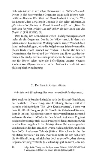 nicht sein könnte, in sich schon überwunden ist: Gott und Mensch.
Dieser in sich überwundene Gegensatz prägt auch Tolstojs weis-
heitliches Denken. Über Gott und Mensch schreibt er in „Der Weg
des Lebens“, dass der Mensch Gott nur in sich selbst erkenne: „Es
gibt keinen Gott für den, der Ihn nicht in sich weiß“ und: „Wenn Du
dich ihm hingibst, erhebst Du dich höher als das Glück und das
Unglück“ (PSS 1956/45, 60).
   Dass Tolstoj sich dennoch zur letzten Flucht gezwungen sah, ist
mehr als ein Gegensatz. Das ist der Widerspruch, in dem sein
Leben endete. Es endete im Widerspruch zu seiner Weisheit. Sich
damit zu beschäftigten, wäre die Aufgabe einer Tolstojbiographie.
Dieses Buch jedoch handelt von Texten. Es bleibt also bei den
Gegensätzen, der Moral und der Weisheit und ihren Ausdrucks-
formen. Sie sind, anders als sein persönliches Lebensdrama, nicht
nur für Tolstoj selbst oder die Befriedigung unserer Neugier,
sondern von allgemeiner – wenn der Ausdruck erlaubt ist: von
philosophischer Bedeutung.




                   2. Denken in Gegensätzen

 Wahrheit und Täuschung (der erste unversöhnliche Gegensatz)

1891 erschien in Russland, ein Jahr nach der Erstveröffentlichung
der deutschen Übersetzung, eine Erzählung Tolstojs mit dem
harmlos schöngeistigen Titel „Die Kreutzersonate“. Schon vor
ihrer Veröffentlichung sorgte die Novelle für Klatsch und Skandal,
denn in ihr legt Tolstoj seine eigenen Moralvorstellungen niemand
anderem als einem Mörder in den Mund. Auf einer Zugfahrt
                                         ˇ
beichtet der traurige Held Vasilij Pozdnysev den Mitreisenden, wie
er seine Frau umgebracht hat. Tolstojs eigene Ehe war (abgesehen
von dessen Ende) dem erzählten Drama nicht unähnlich, und seine
Frau Sof ’ja Andreevna Tolstaja (1844 – 1919) schien in der Er-
mordeten porträtiert zu sein. Zwar kümmerte sie sich selbst um
die Veröffentlichung, sah sich aber doch so getroffen, dass sie eine
Gegendarstellung verfasste (die allerdings gut hundert Jahre un-
16         Holger Kuße, Tolstoj und die Sprache der Weisheit, 978-3-525-56004-4
           © Vandenhoeck  Ruprecht GmbH  Co.KG, Göttingen 2010
 