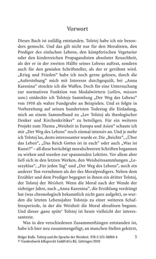 Vorwort
Dieses Buch ist zufällig entstanden. Tolstoj habe ich nie beson-
ders gemocht. Und das gilt nicht nur für den Moralisten, den
Prediger des einfachen Lebens, den kämpferischen Vegetarier
oder den kinderreichen Propagandisten absoluter Keuschheit,
als der er in der zweiten Hälfte seines Lebens auftrat, sondern
auch für den genialen Schriftsteller, als der er gerühmt wird.
„Krieg und Frieden“ habe ich noch gerne gelesen, durch die
„Auferstehung“ mich mit Interesse durchgequält, bei „Anna
Karenina“ streckte ich die Waffen. Doch für eine Untersuchung
zur normativen Funktion von Modalwörtern (sollen, müssen
usw.) entdeckte ich Tolstojs Sammlung „Der Weg des Lebens“
von 1910 als wahre Fundgrube an Beispielen. Und es folgte in
Vorbereitung auf seinen hundertsten Todestag die Einladung,
mich an einem Sammelband zu „Lev Tolstoj als theologischer
Denker und Kirchenkritiker“ zu beteiligen. Für ein weiteres
Projekt zum Thema „Weisheit in Europa und Asien“ schaute ich
mir „Der Weg des Lebens“ noch einmal intensiv an. Und je mehr
ich Tolstoj las, desto interessanter wurde er. Die „Beichte“, „Über
das Leben“, „Das Reich Gottes ist in euch“ oder auch „Was ist
Kunst?“ – all diese berüchtigt moralschweren Schriften begannen
zu wirken und wurden zur spannenden Lektüre. Vor allem aber
ließ sich in den letzten Werken, den Weisheitssammlungen „Le-
sezyklus“, „Für jeden Tag“ und „Der Weg des Lebens“, noch ein
anderer Ton vernehmen als der des Moralpredigers. Neben dem
Erzähler und dem Prediger begegnet in ihnen ein dritter Tolstoj,
der Tolstoj der Weisheit. Wenn die Moral nach der Wende der
siebziger Jahre, nach „Anna Karenina“, die Erzählung verdrängt
hat (was chronologisch bekanntlich nicht ganz aufgeht), so wur-
den die letzten Lebensjahre Tolstojs zu einer weiteren Schaf-
fensperiode, in der die Weisheit die Moral abzulösen begann.
Und dieser ,ganz späte‘ Tolstoj ist heute vielleicht der interes-
santeste.
   Was in den verschiedenen Zusammenhängen entstanden ist,
habe ich hier neu zusammengefügt, an manchen Stellen gekürzt,
Holger Kuße, Tolstoj und die Sprache der Weisheit, 978-3-525-56004-4   5
© Vandenhoeck  Ruprecht GmbH  Co.KG, Göttingen 2010
 