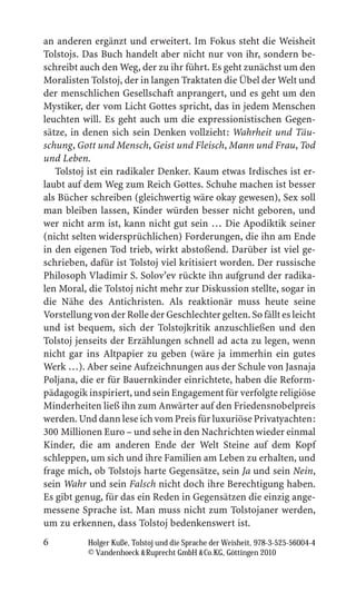 an anderen ergänzt und erweitert. Im Fokus steht die Weisheit
Tolstojs. Das Buch handelt aber nicht nur von ihr, sondern be-
schreibt auch den Weg, der zu ihr führt. Es geht zunächst um den
Moralisten Tolstoj, der in langen Traktaten die Übel der Welt und
der menschlichen Gesellschaft anprangert, und es geht um den
Mystiker, der vom Licht Gottes spricht, das in jedem Menschen
leuchten will. Es geht auch um die expressionistischen Gegen-
sätze, in denen sich sein Denken vollzieht: Wahrheit und Täu-
schung, Gott und Mensch, Geist und Fleisch, Mann und Frau, Tod
und Leben.
   Tolstoj ist ein radikaler Denker. Kaum etwas Irdisches ist er-
laubt auf dem Weg zum Reich Gottes. Schuhe machen ist besser
als Bücher schreiben (gleichwertig wäre okay gewesen), Sex soll
man bleiben lassen, Kinder würden besser nicht geboren, und
wer nicht arm ist, kann nicht gut sein … Die Apodiktik seiner
(nicht selten widersprüchlichen) Forderungen, die ihn am Ende
in den eigenen Tod trieb, wirkt abstoßend. Darüber ist viel ge-
schrieben, dafür ist Tolstoj viel kritisiert worden. Der russische
Philosoph Vladimir S. Solov’ev rückte ihn aufgrund der radika-
len Moral, die Tolstoj nicht mehr zur Diskussion stellte, sogar in
die Nähe des Antichristen. Als reaktionär muss heute seine
Vorstellung von der Rolle der Geschlechter gelten. So fällt es leicht
und ist bequem, sich der Tolstojkritik anzuschließen und den
Tolstoj jenseits der Erzählungen schnell ad acta zu legen, wenn
nicht gar ins Altpapier zu geben (wäre ja immerhin ein gutes
Werk …). Aber seine Aufzeichnungen aus der Schule von Jasnaja
Poljana, die er für Bauernkinder einrichtete, haben die Reform-
pädagogik inspiriert, und sein Engagement für verfolgte religiöse
Minderheiten ließ ihn zum Anwärter auf den Friedensnobelpreis
werden. Und dann lese ich vom Preis für luxuriöse Privatyachten:
300 Millionen Euro – und sehe in den Nachrichten wieder einmal
Kinder, die am anderen Ende der Welt Steine auf dem Kopf
schleppen, um sich und ihre Familien am Leben zu erhalten, und
frage mich, ob Tolstojs harte Gegensätze, sein Ja und sein Nein,
sein Wahr und sein Falsch nicht doch ihre Berechtigung haben.
Es gibt genug, für das ein Reden in Gegensätzen die einzig ange-
messene Sprache ist. Man muss nicht zum Tolstojaner werden,
um zu erkennen, dass Tolstoj bedenkenswert ist.
6          Holger Kuße, Tolstoj und die Sprache der Weisheit, 978-3-525-56004-4
           © Vandenhoeck  Ruprecht GmbH  Co.KG, Göttingen 2010
 