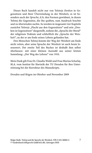 Dieses Buch handelt nicht nur von Tolstojs Denken in Ge-
gensätzen und ihrer Überwindung in der Weisheit, es ist be-
sonders auch der Sprache, d. h. den Formen gewidmet, in denen
Tolstoj die Gegensätze, die ihn quälten, zum Ausdruck brachte
und zu überwinden suchte. So werden in insgesamt vier Kapiteln
zunächst Tolstojs „Flucht aus den Gegensätzen“ und sein „Den-
ken in Gegensätzen“ dargestellt, sodann die „Sprache der Moral“
der religiösen Traktate und schließlich die „Sprache der Weis-
heit“, zu der er am Ende seines Lebens gefunden hat.
   Den Menschen Tolstoj konnte der Weg der Weisheit am Ende
nicht retten, aber seine Sprache der Weisheit ist auch heute le-
senswert. Der zweite Teil des Buches ist deshalb ihm selbst
überlassen: mit einer kleinen Auswahl aus seiner letzten
Sammlung: „Der Weg des Lebens“ von 1910.

Mein Dank gilt Frau Dr. Claudia Woldt und Frau Marina Scharlaj,
M.A. vom Institut für Slavistik der TU Dresden für ihre Unter-
stützung bei der Korrektur des Manuskripts.

Dresden und Rügen im Oktober und November 2009




Holger Kuße, Tolstoj und die Sprache der Weisheit, 978-3-525-56004-4   7
© Vandenhoeck  Ruprecht GmbH  Co.KG, Göttingen 2010
 