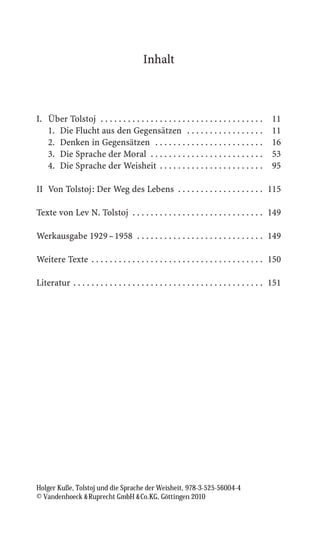Inhalt



I. Über Tolstoj . . . . . . . . . . . . . . . . . . . . . . . . . . . . . . . . . . . .      11
   1. Die Flucht aus den Gegensätzen . . . . . . . . . . . . . . . . .                       11
   2. Denken in Gegensätzen . . . . . . . . . . . . . . . . . . . . . . . .                  16
   3. Die Sprache der Moral . . . . . . . . . . . . . . . . . . . . . . . . .                53
   4. Die Sprache der Weisheit . . . . . . . . . . . . . . . . . . . . . . .                 95

II Von Tolstoj: Der Weg des Lebens . . . . . . . . . . . . . . . . . . . 115

Texte von Lev N. Tolstoj . . . . . . . . . . . . . . . . . . . . . . . . . . . . . 149

Werkausgabe 1929 – 1958 . . . . . . . . . . . . . . . . . . . . . . . . . . . . 149

Weitere Texte . . . . . . . . . . . . . . . . . . . . . . . . . . . . . . . . . . . . . . 150

Literatur . . . . . . . . . . . . . . . . . . . . . . . . . . . . . . . . . . . . . . . . . . 151




Holger Kuße, Tolstoj und die Sprache der Weisheit, 978-3-525-56004-4
© Vandenhoeck  Ruprecht GmbH  Co.KG, Göttingen 2010
 
