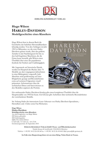 DORLING KINDERSLEY VERLAG


Hugo Wilson
HARLEY-DAVIDSON
Modellgeschichte eines Klassikers

Hugo Wilson lässt in diesem Buch die
Geschichte des beliebten Motorradklassikers
lebendig werden. Von den Anfängen im Jahr
1903 in Milwaukee, wo die erste Harley
Davidson gebaut wurde, über das goldene
Zeitalter in der Nachkriegszeit bis hin zu
den heiß begehrten Maschinen, die die
Firma heute herstellt, gibt Wilson einen
Überblick über eines der populärsten
Symbole für Freiheit und Unabhängigkeit.

Mit Augenmerk auf historische Details
werden im Hauptteil des Buches über 70
Modelle aus den vergangenen Jahrzehnten
in einer Bildergalerie vorgestellt. Jede
Maschine wird großformatig auf einer
Doppelseite gezeigt und Besonderheiten
extra auf weiteren Folgeseiten visuell
präsentiert. Informationen über die
technischen Daten und Innovationen zu
den Modellen ergänzen die Porträts.

Ein umfassender Harley-Davidson-Katalog gibt einen kompletten Überblick über die
Hauptmodelle von 1903 bis heute. Ein Glossar gibt Aufschluss über technische Besonderheiten
der verschiedenen Modelle.

Im Anhang findet der interessierte Leser Adressen von Harley Davidson-Spezialisten, -
Herstellern und –Clubs sowie Fan-Webseiten.

Hugo Wilson
Harley-Davidson
Modellgeschichte eines Klassikers
Aus dem Englischen von Brigit Mücke
208 Seiten, gebunden
280 Farbfotografien
ISBN 978-3-8310-9093-8
€ 14,95 (D) / € 15,40 (A) / sFr 27,90
Erscheinungstermin: 20. September 2010
                  DORLING KINDERSLEY VERLAG GMBH Presse- und Öffentlichkeitsarbeit
                            Natalie Knauer • Arnulfstraße 124 • 80636 München
        Telefon: ++49/89/ 44 23 26-241 • Fax: ++49/89/ 44 23 26-410 • E-Mail: presse@dk-germany.de

              Im Falle einer Besprechung bitten wir um einen Beleg. Vielen Dank im Voraus.
 