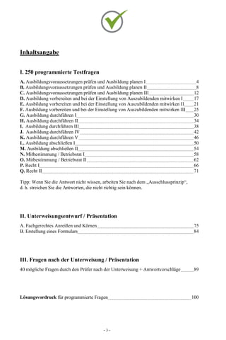 - 3 -
Inhaltsangabe
I. 250 programmierte Testfragen
A. Ausbildungsvoraussetzungen prüfen und Ausbildung planen I 4
B. Ausbildungsvoraussetzungen prüfen und Ausbildung planen II 8
C. Ausbildungsvoraussetzungen prüfen und Ausbildung planen III 12
D. Ausbildung vorbereiten und bei der Einstellung von Auszubildenden mitwirken I 17
E. Ausbildung vorbereiten und bei der Einstellung von Auszubildenden mitwirken II 21
F. Ausbildung vorbereiten und bei der Einstellung von Auszubildenden mitwirken III 25
G. Ausbildung durchführen I 30
H. Ausbildung durchführen II 34
I. Ausbildung durchführen III 38
J. Ausbildung durchführen IV 42
K. Ausbildung durchführen V 46
L. Ausbildung abschließen I 50
M. Ausbildung abschließen II 54
N. Mitbestimmung / Betriebsrat I 58
O. Mitbestimmung / Betriebsrat II 62
P. Recht I 66
Q. Recht II 71
Tipp: Wenn Sie die Antwort nicht wissen, arbeiten Sie nach dem „Ausschlussprinzip“,
d. h. streichen Sie die Antworten, die nicht richtig sein können.
II. Unterweisungsentwurf / Präsentation
A. Fachgerechtes Anreißen und Körnen 75
B. Erstellung eines Formulars 84
III. Fragen nach der Unterweisung / Präsentation
40 mögliche Fragen durch den Prüfer nach der Unterweisung + Antwortvorschläge 89
Lösungsvordruck für programmierte Fragen 100
 