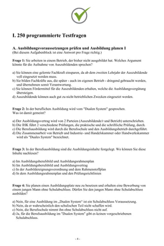 - 4 -
I. 250 programmierte Testfragen
A. Ausbildungsvoraussetzungen prüfen und Ausbildung planen I
(Bei diesem Aufgabenblock ist eine Antwort pro Frage richtig.)
Frage 1: Sie arbeiten in einem Betrieb, der bisher nicht ausgebildet hat. Welches Argument
könnte für die Aufnahme von Auszubildenden sprechen?
a) Sie können eine gelernte Fachkraft einsparen, da ab dem zweiten Lehrjahr der Auszubildende
voll eingesetzt werden muss.
b) Sie bilden Fachkräfte aus, die später - auch im eigenen Betrieb - dringend gebraucht werden,
und übernehmen somit Verantwortung.
c) Sie können Fördermittel für die Auszubildenden erhalten, welche die Ausbildungsvergütung
übersteigen.
d) Auszubildende können auch gut zu nicht betrieblichen Zwecken eingesetzt werden.
Frage 2: In der beruflichen Ausbildung wird vom "Dualen System" gesprochen.
Was ist damit gemeint?
a) Der Ausbildungsvertrag wird von 2 Parteien (Auszubildende/r und Betrieb) unterschrieben.
b) Die IHK führt 2 verschiedene Prüfungen, die praktische und die schriftliche Prüfung, durch.
c) Die Berufsausbildung wird durch die Berufsschule und den Ausbildungsbetrieb durchgeführt.
d) Die Zusammenarbeit von Betrieb und Industrie- und Handelskammer oder Handwerkskammer
wird als "Duales System" bezeichnet.
Frage 3: In der Berufsausbildung sind die Ausbildungsinhalte festgelegt. Wo können Sie diese
Inhalte nachlesen?
a) Im Ausbildungsberufsbild und Ausbildungsrahmenplan
b) Im Ausbildungsberufsbild und Ausbildungsvertrag
c) In der Ausbildereignungsverordnung und dem Rahmenstoffplan
d) In dem Ausbildungsrahmenplan und den Prüfungsrichtlinien
Frage 4: Sie planen einen Ausbildungsplatz neu zu besetzen und erhalten eine Bewerbung von
einem jungen Mann ohne Schulabschluss. Dürfen Sie den jungen Mann ohne Schulabschluss
ausbilden?
a) Nein, für eine Ausbildung im „Dualen System“ ist ein Schulabschluss Voraussetzung.
b) Nein, da er wahrscheinlich den schulischen Teil nicht schaffen wird.
c) Nein, die Berufsschule nimmt ihn ohne Schulabschluss nicht auf.
d) Ja, für die Berufsausbildung im "Dualen System" gibt es keinen vorgeschriebenen
Schulabschluss.
 
