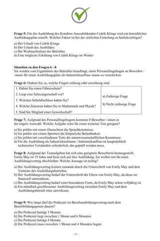 - 5 -
Frage 5: Für die Ausbildung des Konditor-Auszubildenden Cedrik Klinge wird ein betrieblicher
Ausbildungsplan erstellt. Welcher Faktor ist bei der zeitlichen Einteilung zu berücksichtigen?
a) Der Urlaub von Cedrik Klinge
b) Der Urlaub des Ausbilders
c) Die Weihnachtsfeier des Betriebes
d) Eine mögliche Erkältung von Cedrik Klinge im Winter
Situation zu den Fragen 6 - 8
Sie werden vom Eigentümer des Betriebes beauftragt, einen Personalfragebogen an Bewerber /
-innen für einen Ausbildungsplatz als Industriekauffrau/-mann zu verschicken.
Frage 6: Ordnen Sie zu, welche Fragen zulässig oder unzulässig sind.
1. Haben Sie einen Führerschein?
2. Liegt eine Schwangerschaft vor?
3. Welchen Schulabschluss haben Sie?
4. Welche Zensuren haben Sie in Mathematik und Physik?
5. Sind Sie Mitglied einer Gewerkschaft?
a) Zulässige Frage
b) Nicht zulässige Frage
Frage 7: Aufgrund des Personalfragebogens kommen 8 Bewerber /-innen in
die engere Auswahl. Welche Aufgabe wäre für einen weiteren Test geeignet?
a) Sie prüfen mit einem Deutschtest die Sprachkenntnisse.
b) Sie prüfen mit einem Sporttest die körperliche Belastbarkeit.
c) Sie prüfen mit verschiedenen Tests die naturwissenschaftlichen Kenntnisse.
d) Für die Ausbildung als Industriekaufmann / Industriekauffrau ist hauptsächlich
technisches Verständnis erforderlich, das geprüft werden muss.
Frage 8: Aufgrund der Testaufgaben hat sich eine geeignete Bewerberin herausgestellt.
Emily May ist 19 Jahre und freut sich auf ihre Ausbildung. Sie wollen mit ihr einen
Ausbildungsvertrag abschließen. Welche Aussage ist richtig?
a) Der Ausbildungsvertrag kommt zustande durch die Unterschrift von Emily May und dem
Vertreter des Ausbildungsbetriebes.
b) Der Ausbildungsvertrag bedarf der Unterschrift der Eltern von Emily May, da diese sie
finanziell unterstützen.
c) Der Ausbildungsvertrag bedarf einer besonderen Form, da Emily May schon volljährig ist.
d) Ein mündlich geschlossener Ausbildungsvertrag zwischen Emily May und dem
Ausbildungsbetrieb wäre unwirksam.
Frage 9: Wie lange darf die Probezeit im Berufsausbildungsvertrag nach dem
Berufsbildungsgesetz dauern?
a) Die Probezeit beträgt 3 Monate.
b) Die Probezeit liegt zwischen 1 Monat und 6 Monaten.
c) Die Probezeit beträgt 4 Monate.
d) Die Probezeit muss zwischen 1 Monat und 4 Monaten liegen.
 