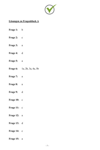- 7 -
Lösungen zu Fragenblock A
Frage 1: b
Frage 2: c
Frage 3: a
Frage 4: d
Frage 5: a
Frage 6: 1a, 2b, 3a, 4a, 5b
Frage 7: a
Frage 8: a
Frage 9: d
Frage 10: c
Frage 11: c
Frage 12: a
Frage 13: d
Frage 14: c
Frage 15: a
 