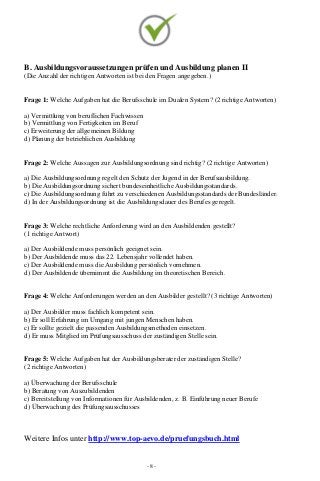 - 8 -
B. Ausbildungsvoraussetzungen prüfen und Ausbildung planen II
(Die Anzahl der richtigen Antworten ist bei den Fragen angegeben.)
Frage 1: Welche Aufgaben hat die Berufsschule im Dualen System? (2 richtige Antworten)
a) Vermittlung von beruflichen Fachwissen
b) Vermittlung von Fertigkeiten im Beruf
c) Erweiterung der allgemeinen Bildung
d) Planung der betrieblichen Ausbildung
Frage 2: Welche Aussagen zur Ausbildungsordnung sind richtig? (2 richtige Antworten)
a) Die Ausbildungsordnung regelt den Schutz der Jugend in der Berufsausbildung.
b) Die Ausbildungsordnung sichert bundeseinheitliche Ausbildungsstandards.
c) Die Ausbildungsordnung führt zu verschiedenen Ausbildungsstandards der Bundesländer.
d) In der Ausbildungsordnung ist die Ausbildungsdauer des Berufes geregelt.
Frage 3: Welche rechtliche Anforderung wird an den Ausbildenden gestellt?
(1 richtige Antwort)
a) Der Ausbildende muss persönlich geeignet sein.
b) Der Ausbildende muss das 22. Lebensjahr vollendet haben.
c) Der Ausbildende muss die Ausbildung persönlich vornehmen.
d) Der Ausbildende übernimmt die Ausbildung im theoretischen Bereich.
Frage 4: Welche Anforderungen werden an den Ausbilder gestellt? (3 richtige Antworten)
a) Der Ausbilder muss fachlich kompetent sein.
b) Er soll Erfahrung im Umgang mit jungen Menschen haben.
c) Er sollte gezielt die passenden Ausbildungsmethoden einsetzen.
d) Er muss Mitglied im Prüfungsausschuss der zuständigen Stelle sein.
Frage 5: Welche Aufgaben hat der Ausbildungsberater der zuständigen Stelle?
(2 richtige Antworten)
a) Überwachung der Berufsschule
b) Beratung von Auszubildenden
c) Bereitstellung von Informationen für Ausbildenden, z. B. Einführung neuer Berufe
d) Überwachung des Prüfungsausschusses
Weitere Infos unter http://www.top-aevo.de/pruefungsbuch.html
 