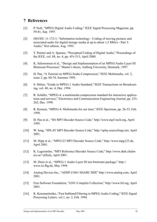 Design and Implementation of an MP3 Decoder May 2001 42
7 References
[1] P. Noll, “MPEG Digital Audio Coding,” IEEE Signal Processing Magazine, pp.
59-81, Sep. 1997.
[2] ISO/IEC 11 172-3, “Information technology - Coding of moving pictures and
associated audio for digital storage media at up to about 1,5 Mbit/s - Part 3:
Audio,” ﬁrst edition, Aug. 1993.
[3] T. Painter and A. Spanias, “Perceptual Coding of Digital Audio,” Proceedings of
the IEEE, vol. 88, no. 4, pp. 451-513, April 2000.
[4] K. Salomonsen et al., “Design and Implementation of an MPEG/Audio Layer III
Bitstream Processor,” Master’s thesis, Aalborg University, Denmark, 1997.
[5] D. Pan, “A Tutorial on MPEG/Audio Compression,” IEEE Multimedia, vol. 2,
issue 2, pp. 60-74, Summer 1995.
[6] S. Shlien, “Guide to MPEG-1 Audio Standard,” IEEE Transactions on Broadcast-
ing, vol. 40, no. 4, Dec. 1994.
[7] R. Schäfer, “MPEG-4: a multimedia compression standard for interactive applica-
tions and services,” Electronics and Communication Engineering Journal, pp. 253-
262, Dec. 1998.
[8] R. Koenen, “MPEG-4: Multimedia for our time,” IEEE Spectrum, pp. 26-33, Feb.
1999.
[9] D. Pan et al., “IIS MP3 Decoder Source Code,” http://www.mp3-tech.org, April
1995.
[10] W. Jung, “SPLAY MP3 Decoder Source Code,” http://splay.sourceforge.net, April
2001.
[11] M. Hipp et al., “MPG123 MP3 Decoder Source Code,” http://www.mpg123.de,
April 2001.
[12] K. Lagerström, “MP3 Reference Decoder Source Code,” http://www.dtek.chalm-
ers.se/~d2ksla, April 2001.
[13] M. Dietz et al., “MPEG-1 Audio Layer III test bitstream package,” http://
www.iis.fhg.de, May 1994.
[14] Analog Devices Inc., “ADSP-21061 SHARC DSP,” http://www.analog.com, April
2001.
[15] Free Software Foundation, “GNU Compiler Collection,” http://www.fsf.org, April
2001.
[16] K. Konstantinides, “Fast Subband Filtering in MPEG Audio Coding,” IEEE Signal
Processing Letters, vol.1, no. 2, Feb. 1994.
 