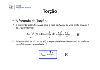 Torção
• A fórmula da Torção:
O momento polar de inércia para o caso particular de uma seção circular é
da seguinte forma:
Substituindo a eq. (3) na eq. (1), a expressão da tensão máxima atuando na
superfície mais externa do eixo é:
(3)
(4)
 