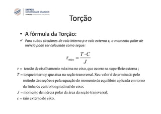 Torção
• A fórmula da Torção:
Para tubos circulares de raio interno ρ e raio externo c, o momento polar de
inércia pode ser calculado como segue:
eixo.doexternoraio
al;transversseçãodaáreadapolarinérciademomento
eixo;doallongitudincentrodelinhada
tornoemaplicadaequilibriodemomentodoequaçãopelaeseçõesdasmétodo
peloodeterminadéSeu valoral.transversseçãonaatuaqueinternoptorque
;externasuperfícienaocorrequeeixo,nomáximatocisalhamendetensão
=
=
=
=
c
J
T
τ
J
CT ⋅
=maxτ
 