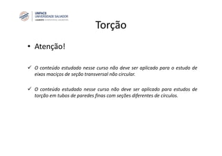 Torção
• Atenção!
O conteúdo estudado nesse curso não deve ser aplicado para o estudo de
eixos maciços de seção transversal não circular.
O conteúdo estudado nesse curso não deve ser aplicado para estudos de
torção em tubos de paredes finas com seções diferentes de círculos.
 