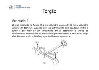 Torção
Exercício 2
O tubo mostrado na figura 12‐a tem diâmetro interno de 80 mm e diâmetro
externo de 100 mm. Supondo que sua extremidade seja apertada contra o
apoio A por meio de um torquímetro em B, determinar a tensão de
cisalhamento desenvolvida no material nas paredes interna e externa ao longo
do tubo quando são aplicadas forças de 80 N ao torquímetro
 