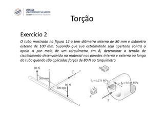 Torção
Exercício 2
O tubo mostrado na figura 12‐a tem diâmetro interno de 80 mm e diâmetro
externo de 100 mm. Supondo que sua extremidade seja apertada contra o
apoio A por meio de um torquímetro em B, determinar a tensão de
cisalhamento desenvolvida no material nas paredes interna e externa ao longo
do tubo quando são aplicadas forças de 80 N ao torquímetro
 