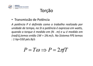 Torção
• Transmissão de Potência
A potência P é definida como o trabalho realizado por
unidade de tempo, no SI a potência é expressa em watts,
quando o torque é medido em (N . m) e ω é medido em
(rad/s),temos então 1W = 1N.m/s. No Sistema FPS temos
: 1 hp=550 pés.lb/s
fTPTP πω =⇒= 2
 