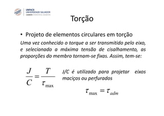 Torção
• Projeto de elementos circulares em torção
Uma vez conhecido o torque a ser transmitido pelo eixo,
e selecionado a máxima tensão de cisalhamento, as
proporções do membro tornam‐se fixas. Assim, tem‐se:
J/C é utilizado para projetar eixos
maciços ou perfurados
maxτ
T
C
J
=
admττ =max
 
