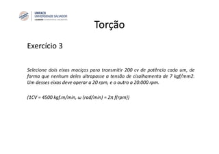 Torção
Exercício 3
Selecione dois eixos maciços para transmitir 200 cv de potência cada um, de
forma que nenhum deles ultrapasse a tensão de cisalhamento de 7 kgf/mm2.
Um desses eixos deve operar a 20 rpm, e o outro a 20.000 rpm.
(1CV = 4500 kgf.m/min, ω (rad/min) = 2π ƒ(rpm))
 