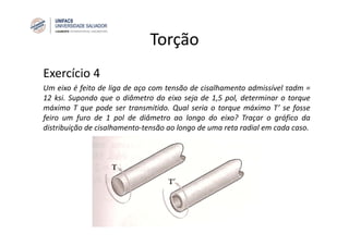 Torção
Exercício 4
Um eixo é feito de liga de aço com tensão de cisalhamento admissível τadm =
12 ksi. Supondo que o diâmetro do eixo seja de 1,5 pol, determinar o torque
máximo T que pode ser transmitido. Qual seria o torque máximo T’ se fosse
feiro um furo de 1 pol de diâmetro ao longo do eixo? Traçar o gráfico da
distribuição de cisalhamento‐tensão ao longo de uma reta radial em cada caso.
 