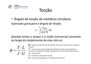 Torção
• Ângulo de torção de membros circulares
Expressão geral para o ângulo de Torção.
Quando temos o torque e a seção transversal constante
ao longo do comprimento do eixo, tem‐se:
GJ
LT
⋅
⋅
=φ
Ø = ângulo de torção de uma extremidade do eixo em relação à outra, medido em
radianos
Т = torque interno, determinado pelo método das seções e pela equação do 
momento na condição de equilíbrio aplicada em torno da linha de centro do eixo.
L = comprimento
J = momento de inércia polar do eixo
G = módulo de elasticidade ao cisalhamento do material
 