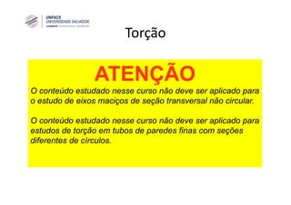 Torção
ATENÇÃO
O conteúdo estudado nesse curso não deve ser aplicado para
o estudo de eixos maciços de seção transversal não circular.
O conteúdo estudado nesse curso não deve ser aplicado para
estudos de torção em tubos de paredes finas com seções
diferentes de círculos.
 