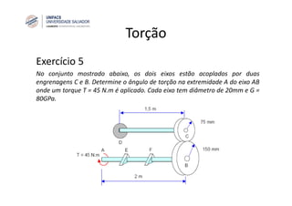 Torção
Exercício 5
No conjunto mostrado abaixo, os dois eixos estão acoplados por duas
engrenagens C e B. Determine o ângulo de torção na extremidade A do eixo AB
onde um torque T = 45 N.m é aplicado. Cada eixo tem diâmetro de 20mm e G =
80GPa.
 