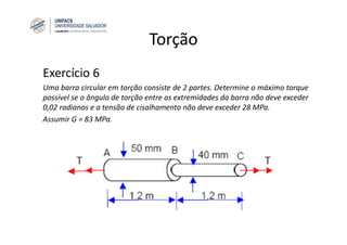 Torção
Exercício 6
Uma barra circular em torção consiste de 2 partes. Determine o máximo torque
possível se o ângulo de torção entre as extremidades da barra não deve exceder
0,02 radianos e a tensão de cisalhamento não deve exceder 28 MPa.
Assumir G = 83 MPa.
 
