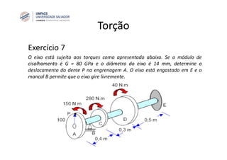 Torção
Exercício 7
O eixo está sujeito aos torques como apresentado abaixo. Se o módulo de
cisalhamento é G = 80 GPa e o diâmetro do eixo é 14 mm, determine o
deslocamento do dente P na engrenagem A. O eixo está engastado em E e o
mancal B permite que o eixo gire livremente.
 