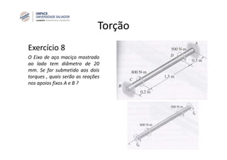 Torção
Exercício 8
O Eixo de aço maciço mostrado
ao lado tem diâmetro de 20
mm. Se for submetido aos dois
torques , quais serão as reações
nos apoios fixos A e B ?
 
