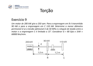Torção
Exercício 9
Um motor de 200 kW gira a 250 rpm. Para a engrenagem em B é transmitido
90 kW e para a engrenagem em C 110 kW. Determine o menor diâmetro
permissível d se a tensão admissível é de 50 MPa e o ângulo de torção entre o
motor e a engrenagem C é limitado a 15°. Considerar G = 80 Gpa e 1kW »
60000 Nm/mim.
 