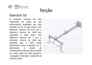 Torção
Exercício 10
O conjunto consiste em dois
segmentos de tubos de aço
galvanizados acoplados por uma
redução em B. O tubo menor tem
diâmetro externo de 0,75 pol e
diâmetro interno de 0,68 pol,
enquanto o tubo maior tem
diâmetro externo de 1 pol e
diâmetro interno de 0,86 pol.
Supondo que o tubo esteja
firmemente preso à parede em C,
determinar a tensão de
cisalhamento máxima desenvolvida
em cada seção do tubo quando o
conjugado mostrado é aplicado ao
cabo da chave
 