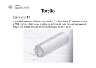 Torção
Exercício 11
Um tubo de aço com diâmetro externo de 2,5 pol transmite 35 hp quando gira
a 2700 rev/min. Determinar o diâmetro interno do tubo com aproximação de
1/8 pol se a tensão de cisalhamento admissível é τ adm = 10 ksi
 