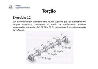 Torção
Exercício 12
Um eixo maciço tem diâmetro de 0, 75 pol. Supondo que seja submetido aos
torques mostrados, determinar a tensão de cisalhamento máxima
desenvolvida nas regiões BC, DE,CD e EF. Os mancais A e F permitem rotação
livre do eixo.
 