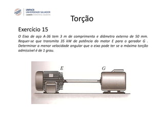 Torção
Exercício 15
O Eixo de aço A‐36 tem 3 m de comprimento e diâmetro externo de 50 mm.
Requer‐se que transmita 35 kW de potência do motor E para o gerador G .
Determinar a menor velocidade angular que o eixo pode ter se a máxima torção
admissível é de 1 grau.
 