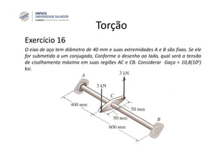 Torção
Exercício 16
O eixo de aço tem diâmetro de 40 mm e suas extremidades A e B são fixas. Se ele
for submetido a um conjugado, Conforme o desenho ao lado, qual será a tensão
de cisalhamento máxima em suas regiões AC e CB. Considerar Gaço = 10,8(103)
ksi.
 