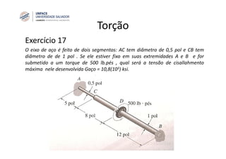 Torção
Exercício 17
O eixo de aço é feito de dois segmentos: AC tem diâmetro de 0,5 pol e CB tem
diâmetro de de 1 pol . Se ele estiver fixo em suas extremidades A e B e for
submetido a um torque de 500 lb.pés , qual será a tensão de cisallahmento
máxima nele desenvolvida Gaço = 10,8(103) ksi.
 