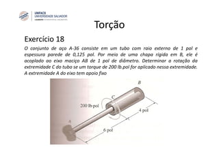 Torção
Exercício 18
O conjunto de aço A‐36 consiste em um tubo com raio externo de 1 pol e
espessura parede de 0,125 pol. Por meio de uma chapa rígida em B, ele é
acoplado ao eixo maciço AB de 1 pol de diâmetro. Determinar a rotação da
extremidade C do tubo se um torque de 200 lb.pol for aplicado nessa extremidade.
A extremidade A do eixo tem apoio fixo
 