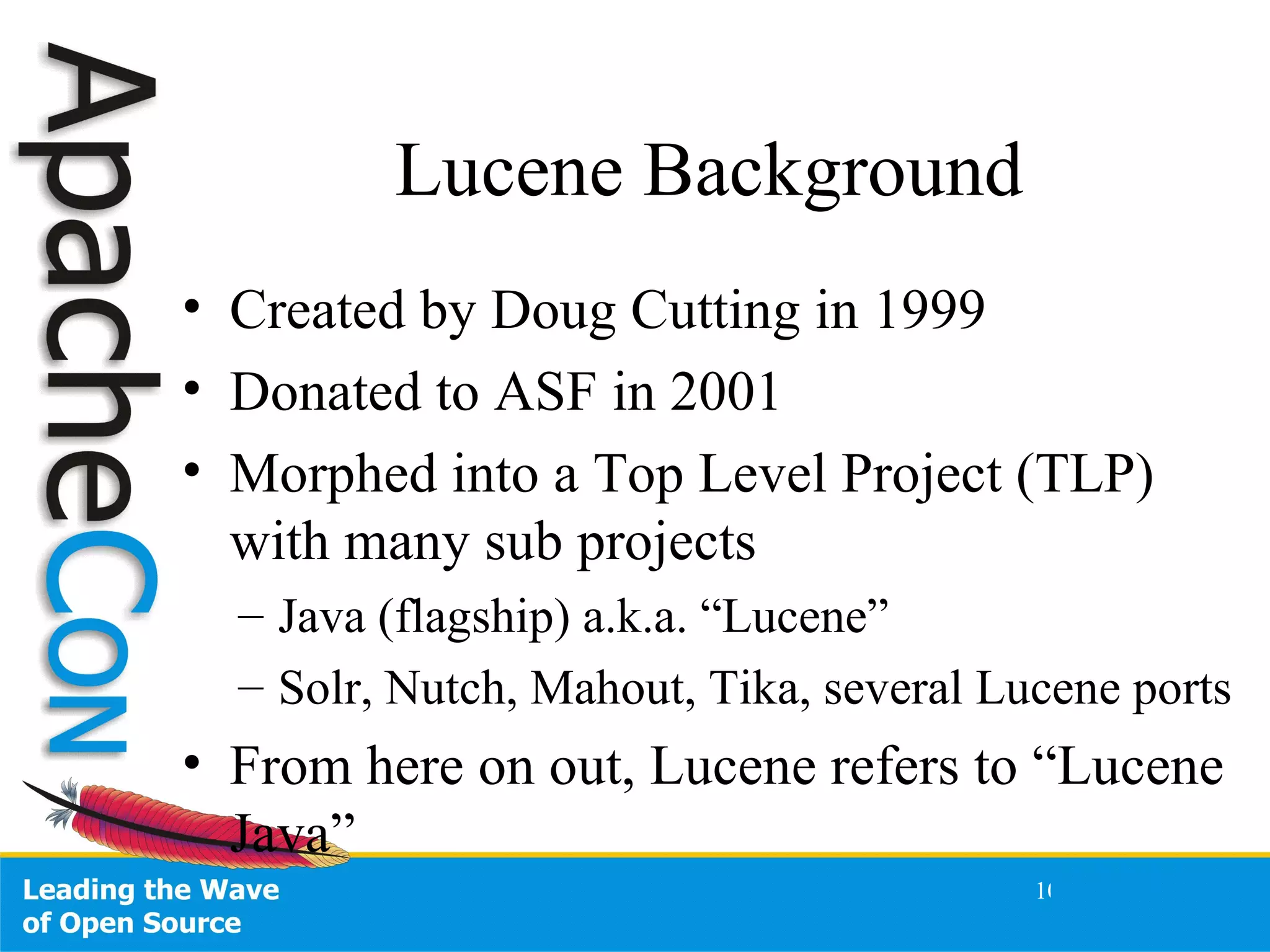 Lucene Background Created by Doug Cutting in 1999 Donated to ASF in 2001 Morphed into a Top Level Project (TLP) with many sub projects Java (flagship) a.k.a. “Lucene” Solr, Nutch, Mahout, Tika, several Lucene ports From here on out, Lucene refers to “Lucene Java” 