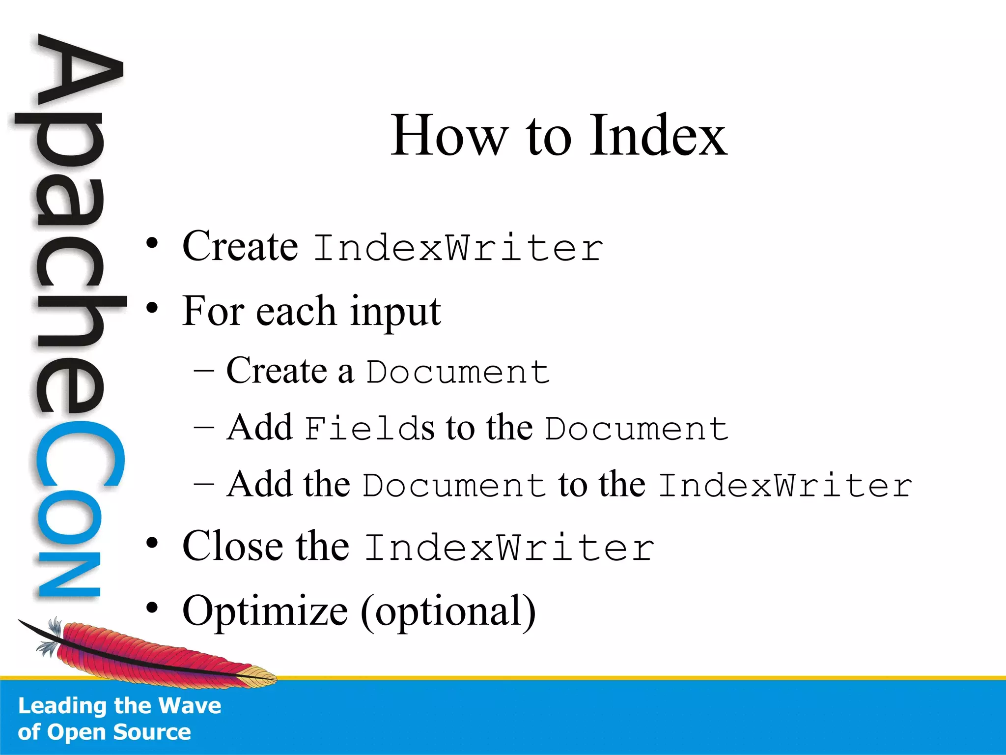 How to Index Create  IndexWriter For each input Create a  Document Add  Field s to the  Document Add the  Document  to the  IndexWriter Close the  IndexWriter Optimize (optional) 